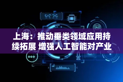 上海：推动垂类领域应用持续拓展 增强人工智能对产业转型升级的催化作用