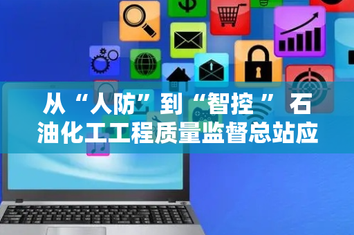 从“人防”到“智控 ” 石油化工工程质量监督总站应用智能见证取样监管平台破解行业管理难题