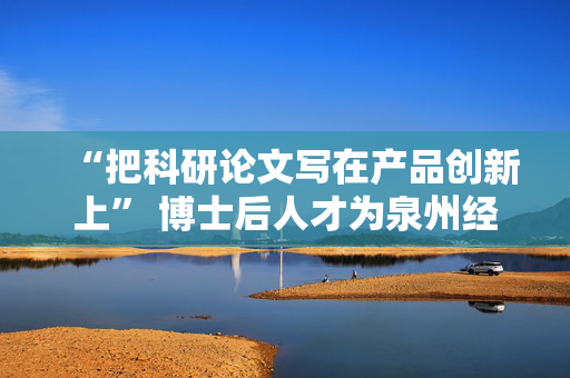“把科研论文写在产品创新上” 博士后人才为泉州经济注入产才融合新动能