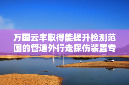 万国云丰取得能提升检测范围的管道外行走探伤装置专利