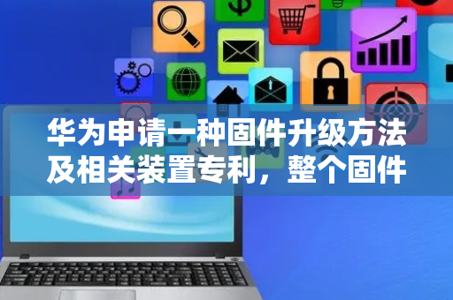 华为申请一种固件升级方法及相关装置专利，整个固件升级的过程在内核态完成更安全可靠