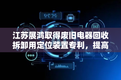 江苏展鸿取得废旧电器回收拆卸用定位装置专利，提高工作效率