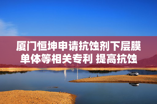 厦门恒坤申请抗蚀剂下层膜单体等相关专利 提高抗蚀剂下层膜的抗刻蚀性能