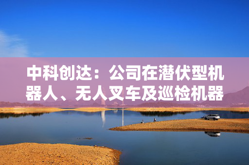 中科创达：公司在潜伏型机器人、无人叉车及巡检机器人三个场景经历了快速发展