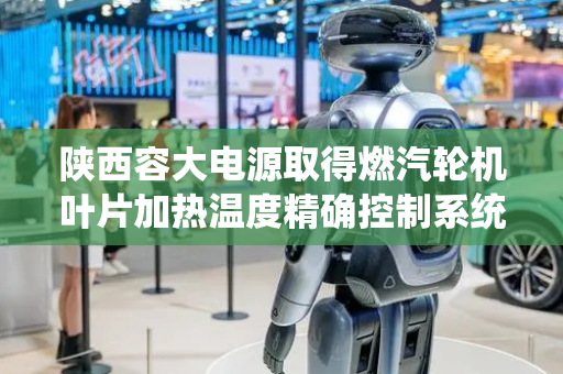 陕西容大电源取得燃汽轮机叶片加热温度精确控制系统专利，工作可靠性高