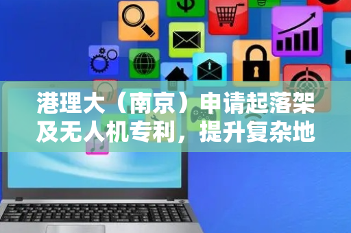 港理大（南京）申请起落架及无人机专利，提升复杂地形适应性和起降稳定性