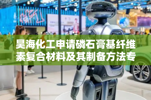 昊海化工申请磷石膏基纤维素复合材料及其制备方法专利，解决磷石膏的大规模资源化重复利用困难的问题