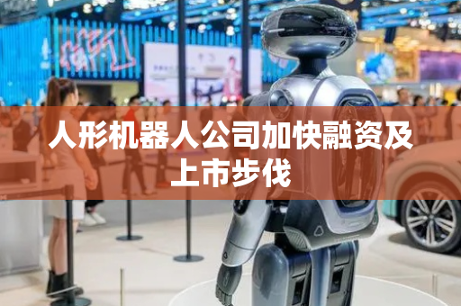人形机器人公司加快融资及上市步伐
