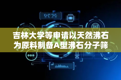 吉林大学等申请以天然沸石为原料制备A型沸石分子筛方法专利，大幅降低活化处理温度