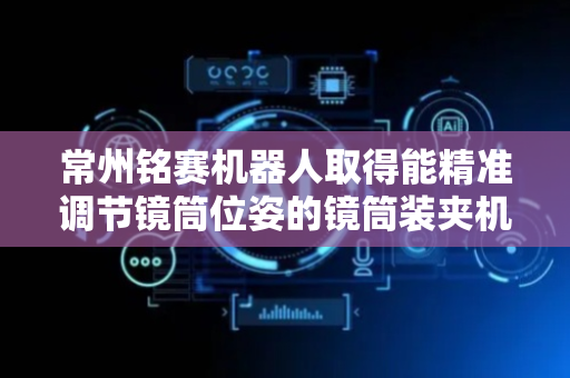 常州铭赛机器人取得能精准调节镜筒位姿的镜筒装夹机构专利，实现对承载座上所设置的镜筒位姿的精准调节