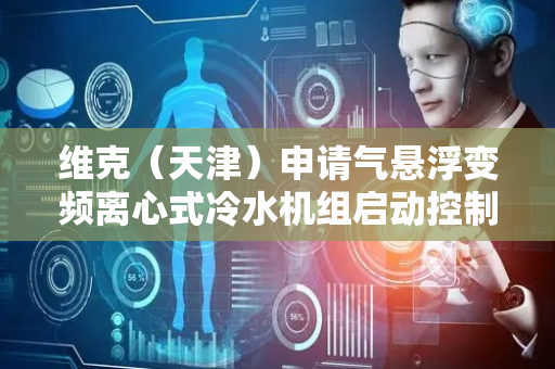 维克（天津）申请气悬浮变频离心式冷水机组启动控制方法专利，解决气悬浮变频离心式冷水机组压缩机启动问题