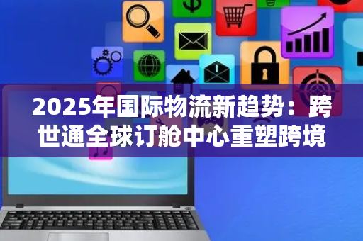 2025年国际物流新趋势：跨世通全球订舱中心重塑跨境物流确定性