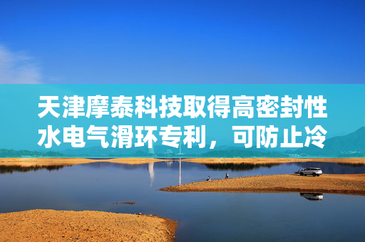 天津摩泰科技取得高密封性水电气滑环专利，可防止冷媒泄露致滑环组件短路损坏