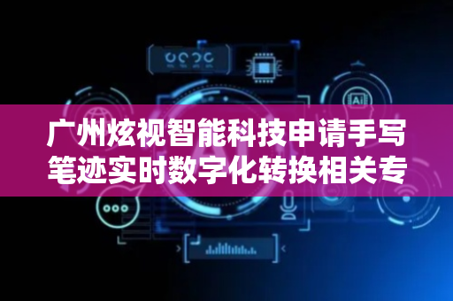 广州炫视智能科技申请手写笔迹实时数字化转换相关专利，高效且准确地生成实时手写笔迹的数字化文本