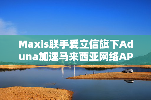 Maxis联手爱立信旗下Aduna加速马来西亚网络API标准化