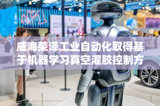 威海荣泽工业自动化取得基于机器学习真空灌胶控制方法及系统专利