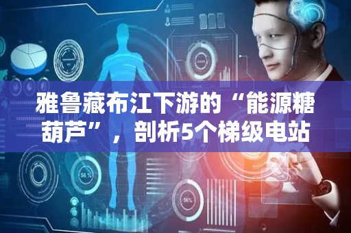 雅鲁藏布江下游的“能源糖葫芦”，剖析5个梯级电站，布局新能源