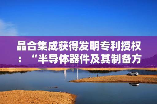 晶合集成获得发明专利授权：“半导体器件及其制备方法”