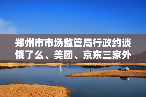 郑州市市场监管局行政约谈饿了么、美团、京东三家外卖平台企业