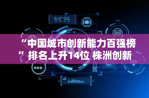 “中国城市创新能力百强榜”排名上升14位 株洲创新成果转化催生“大国重器”