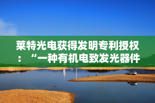莱特光电获得发明专利授权：“一种有机电致发光器件及电子装置”