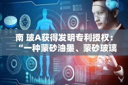 南 玻A获得发明专利授权：“一种蒙砂油墨、蒙砂玻璃及其制备方法”