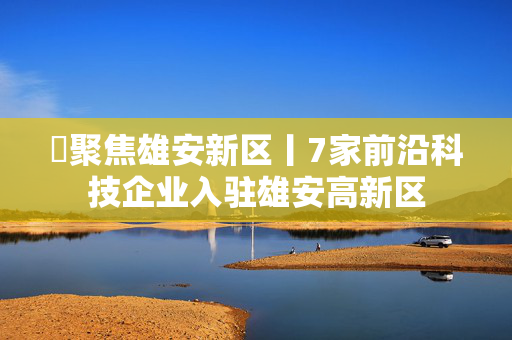 ​聚焦雄安新区丨7家前沿科技企业入驻雄安高新区