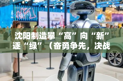 沈阳制造攀“高”向“新”逐“绿”（奋勇争先，决战决胜“十四五”）