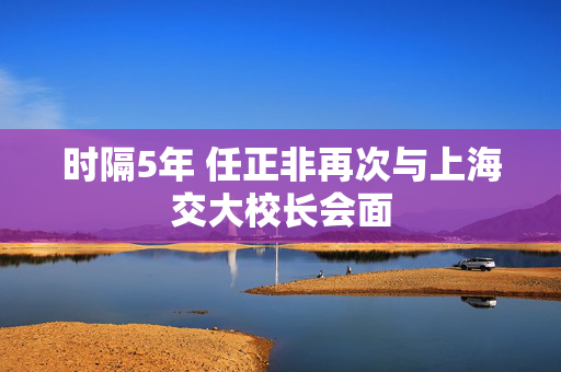 时隔5年 任正非再次与上海交大校长会面