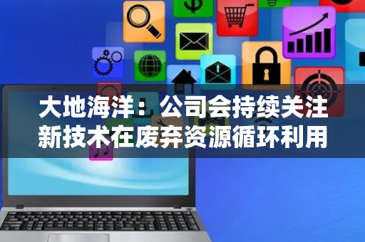 大地海洋：公司会持续关注新技术在废弃资源循环利用领域的应用和发展，积极促进无废城市建设运营的高质量发展