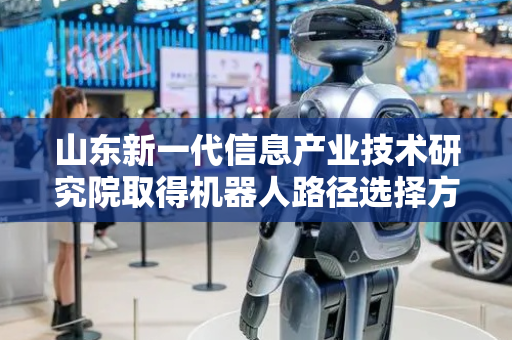 山东新一代信息产业技术研究院取得机器人路径选择方法及装置专利