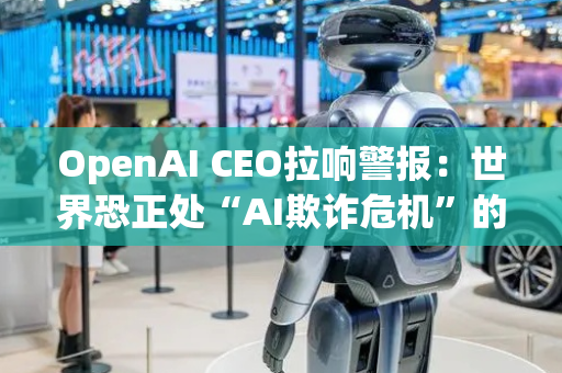 OpenAI CEO拉响警报：世界恐正处“AI欺诈危机”的边缘！
