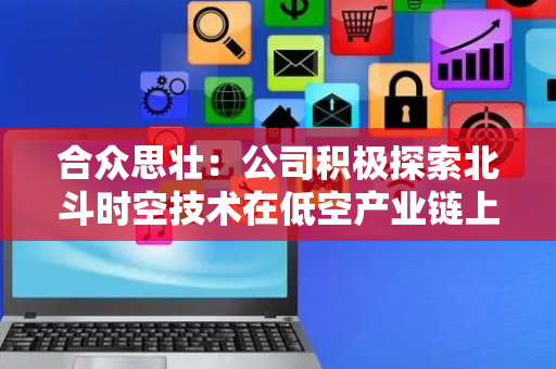 合众思壮：公司积极探索北斗时空技术在低空产业链上的应用