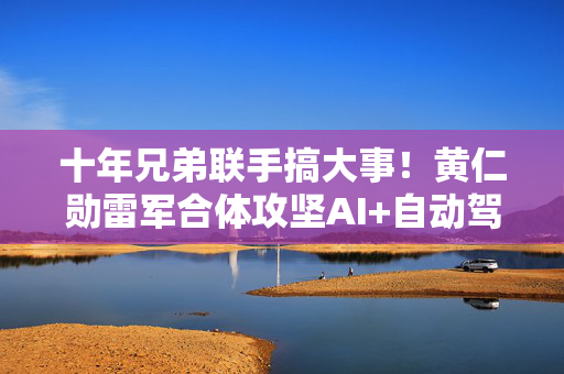十年兄弟联手搞大事！黄仁勋雷军合体攻坚AI+自动驾驶