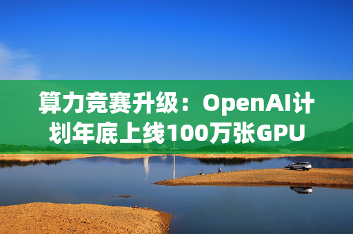 算力竞赛升级：OpenAI计划年底上线100万张GPU