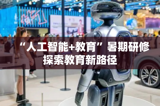 “人工智能+教育”暑期研修探索教育新路径