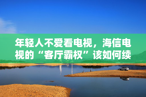 年轻人不爱看电视，海信电视的“客厅霸权”该如何续命？