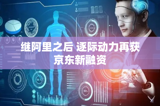 继阿里之后 逐际动力再获京东新融资