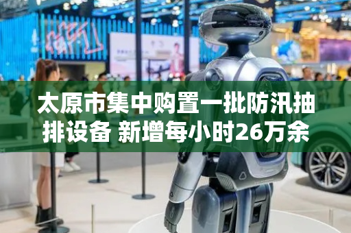 太原市集中购置一批防汛抽排设备 新增每小时26万余立方米的应急抽排能力