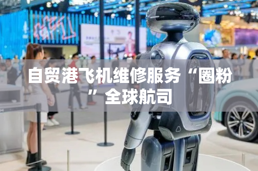 自贸港飞机维修服务“圈粉”全球航司