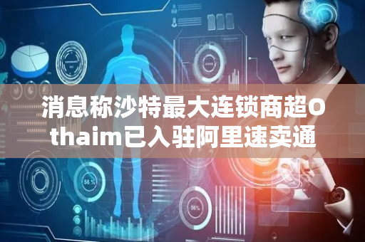 消息称沙特最大连锁商超Othaim已入驻阿里速卖通