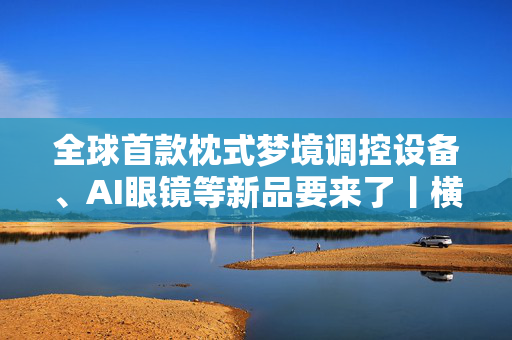 全球首款枕式梦境调控设备、AI眼镜等新品要来了丨横琴财报⑤