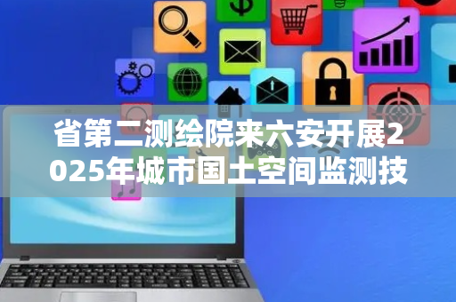 省第二测绘院来六安开展2025年城市国土空间监测技术指导暨过程质量巡查工作