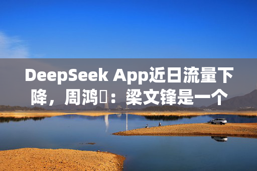 DeepSeek App近日流量下降，周鸿祎：梁文锋是一个有梦想的人 不屑于做个App去融资搞收费