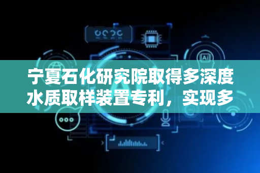 宁夏石化研究院取得多深度水质取样装置专利，实现多种深度的水层同时取样