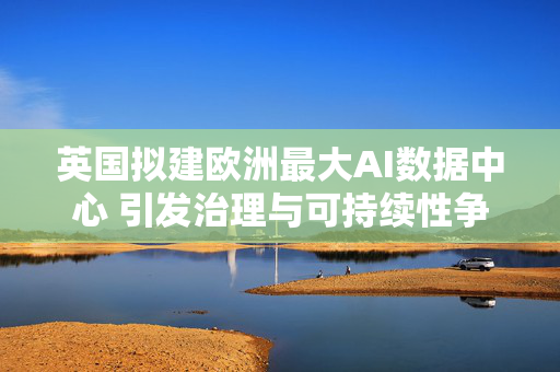 英国拟建欧洲最大AI数据中心 引发治理与可持续性争议