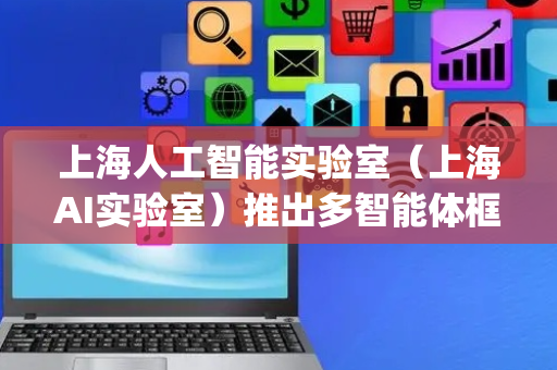 上海人工智能实验室（上海AI实验室）推出多智能体框架Intern·Agent