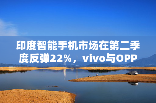 印度智能手机市场在第二季度反弹22%，vivo与OPPO增幅位居前二