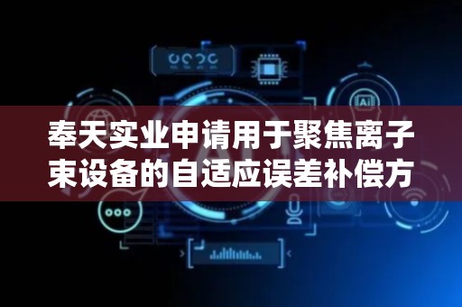 奉天实业申请用于聚焦离子束设备的自适应误差补偿方法及系统专利，确保了补偿策略的自适应性和长期可靠性