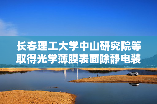 长春理工大学中山研究院等取得光学薄膜表面除静电装置专利，可固定不同直径光学薄膜辊轴